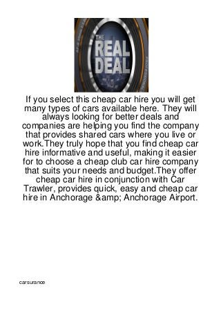 If you select this cheap car hire you will get
 many types of cars available here. They will
       always looking for better deals and
companies are helping you find the company
 that provides shared cars where you live or
work.They truly hope that you find cheap car
 hire informative and useful, making it easier
for to choose a cheap club car hire company
 that suits your needs and budget.They offer
      cheap car hire in conjunction with Car
Trawler, provides quick, easy and cheap car
hire in Anchorage &amp; Anchorage Airport.




carsurance
 