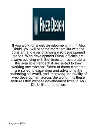 If you work for a web development firm in Abu
   Dhabi, you will become more familiar with the
   constant and ever changing web development
    trends. Web development Dubai officials are
 always evolving with the times to incorporate all
      the available trends that are suited to their
  working environment. Some of these elements
      are suited to expanding and advancing the
 technological world, and improving the quality of
   web development across the world. It is these
  features that website development firms in Abu
                Dhabi like to focus on.




Singapore SEO
 