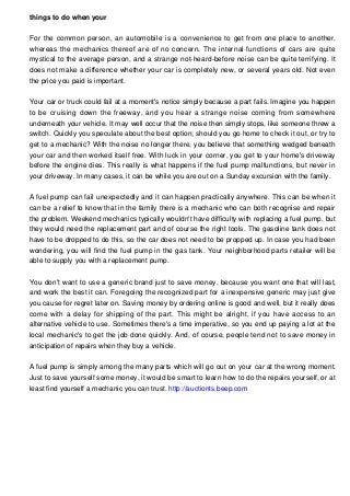 things to do when your
For the common person, an automobile is a convenience to get from one place to another,
whereas the mechanics thereof are of no concern. The internal functions of cars are quite
mystical to the average person, and a strange not-heard-before noise can be quite terrifying. It
does not make a difference whether your car is completely new, or several years old. Not even
the price you paid is important.
Your car or truck could fail at a moment's notice simply because a part fails. Imagine you happen
to be cruising down the freeway, and you hear a strange noise coming from somewhere
underneath your vehicle. It may well occur that the noise then simply stops, like someone threw a
switch. Quickly you speculate about the best option; should you go home to check it out, or try to
get to a mechanic? With the noise no longer there, you believe that something wedged beneath
your car and then worked itself free. With luck in your corner, you get to your home's driveway
before the engine dies. This really is what happens if the fuel pump malfunctions, but never in
your driveway. In many cases, it can be while you are out on a Sunday excursion with the family.
A fuel pump can fail unexpectedly and it can happen practically anywhere. This can be when it
can be a relief to know that in the family there is a mechanic who can both recognise and repair
the problem. Weekend mechanics typically wouldn't have difficulty with replacing a fuel pump, but
they would need the replacement part and of course the right tools. The gasoline tank does not
have to be dropped to do this, so the car does not need to be propped up. In case you had been
wondering, you will find the fuel pump in the gas tank. Your neighborhood parts retailer will be
able to supply you with a replacement pump.
You don't want to use a generic brand just to save money, because you want one that will last,
and work the best it can. Foregoing the recognized part for a inexpensive generic may just give
you cause for regret later on. Saving money by ordering online is good and well, but it really does
come with a delay for shipping of the part. This might be alright, if you have access to an
alternative vehicle to use. Sometimes there's a time imperative, so you end up paying a lot at the
local mechanic's to get the job done quickly. And, of course, people tend not to save money in
anticipation of repairs when they buy a vehicle.
A fuel pump is simply among the many parts which will go out on your car at the wrong moment.
Just to save yourself some money, it would be smart to learn how to do the repairs yourself, or at
least find yourself a mechanic you can trust. http://auctionts.beep.com

 