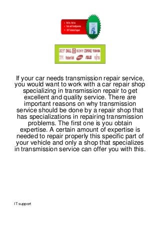 If your car needs transmission repair service,
you would want to work with a car repair shop
    specializing in transmission repair to get
     excellent and quality service. There are
     important reasons on why transmission
 service should be done by a repair shop that
  has specializations in repairing transmission
      problems. The first one is you obtain
   expertise. A certain amount of expertise is
 needed to repair properly this specific part of
 your vehicle and only a shop that specializes
in transmission service can offer you with this.




IT support
 