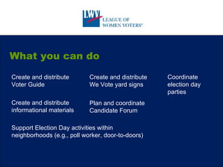 What you can do Create and distribute We Vote yard signs Create and distribute informational materials Coordinate election day parties Create and distribute Voter Guide Plan and coordinate Candidate Forum Support Election Day activities within neighborhoods (e.g., poll worker, door-to-doors) 
