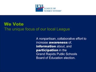 We Vote The unique focus of our local League A nonpartisan, collaborative effort to increase  awareness  of,  information  about, and  participation  in the  Grand Rapids Public Schools  Board of Education election. 
