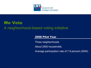 We Vote A neighborhood-based voting initiative 2008 Pilot Year Three neighborhoods About 2500 households Average participation rate of 7.9 percent (2004) 