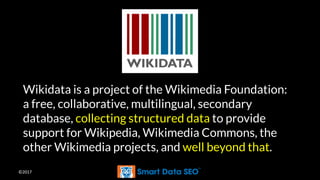 ©2017
Wikidata is a project of the Wikimedia Foundation:
a free, collaborative, multilingual, secondary
database, collecting structured data to provide
support for Wikipedia, Wikimedia Commons, the
other Wikimedia projects, and well beyond that.
 