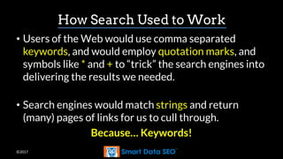 ©2017
How Search Used to Work
• Users of the Web would use comma separated
keywords, and would employ quotation marks, and
symbols like * and + to “trick” the search engines into
delivering the results we needed.
• Search engines would match strings and return
(many) pages of links for us to cull through.
Because… Keywords!
 
