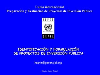 Héctor Sanín Angel
Curso internacional
Preparación y Evaluación de Proyectos de Inversión Pública
IDENTIFICACIÓN Y FORMULACIÓNIDENTIFICACIÓN Y FORMULACIÓN
DE PROYECTOS DE INVERSIÓN PÚBLICADE PROYECTOS DE INVERSIÓN PÚBLICA
hsanin@gerencial.org
 