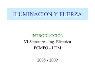 ILUMINACION Y FUERZA


       INTRODUCCION
   VI Semestre - Ing. Eléctrica
        FCMFQ - UTM

          2008 - 2009
 