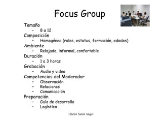 Héctor Sanín Angel
Focus Group
Tamaño
– 8 a 12
Composición
– Homogéneo (roles, estatus, formación, edades)
Ambiente
– Relajado, informal, confortable
Duración
– 1 a 3 horas
Grabación
– Audio y video
Competencias del Moderador
– Observación
– Relaciones
– Comunicación
Preparación
– Guía de desarrollo
– Logística
 