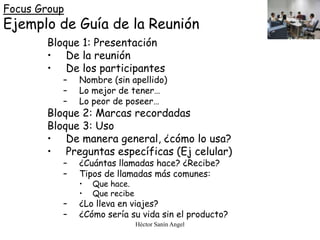 Héctor Sanín Angel
Focus Group
Ejemplo de Guía de la Reunión
Bloque 1: Presentación
• De la reunión
• De los participantes
– Nombre (sin apellido)
– Lo mejor de tener…
– Lo peor de poseer…
Bloque 2: Marcas recordadas
Bloque 3: Uso
• De manera general, ¿cómo lo usa?
• Preguntas específicas (Ej celular)
– ¿Cuántas llamadas hace? ¿Recibe?
– Tipos de llamadas más comunes:
• Que hace.
• Que recibe
– ¿Lo lleva en viajes?
– ¿Cómo sería su vida sin el producto?
 
