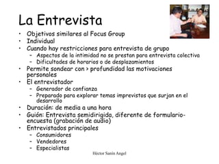 Héctor Sanín Angel
La Entrevista
• Objetivos similares al Focus Group
• Individual
• Cuando hay restricciones para entrevista de grupo
– Aspectos de la intimidad no se prestan para entrevista colectiva
– Dificultades de horarios o de desplazamientos
• Permite sondear con > profundidad las motivaciones
personales
• El entrevistador
– Generador de confianza
– Preparado para explorar temas imprevistos que surjan en el
desarrollo
• Duración: de media a una hora
• Guión: Entrevista semidirigida, diferente de formulario-
encuesta (grabación de audio)
• Entrevistados principales
– Consumidores
– Vendedores
– Especialistas
 