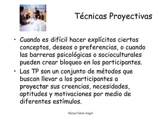 Héctor Sanín Angel
Técnicas Proyectivas
• Cuando es difícil hacer explícitos ciertos
conceptos, deseos o preferencias, o cuando
las barreras psicológicas o socioculturales
pueden crear bloqueo en los participantes.
• Las TP son un conjunto de métodos que
buscan llevar a los participantes a
proyectar sus creencias, necesidades,
aptitudes y motivaciones por medio de
diferentes estímulos.
 