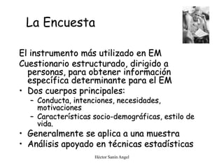 Héctor Sanín Angel
La Encuesta
El instrumento más utilizado en EM
Cuestionario estructurado, dirigido a
personas, para obtener información
específica determinante para el EM
• Dos cuerpos principales:
– Conducta, intenciones, necesidades,
motivaciones
– Características socio-demográficas, estilo de
vida.
• Generalmente se aplica a una muestra
• Análisis apoyado en técnicas estadísticas
 