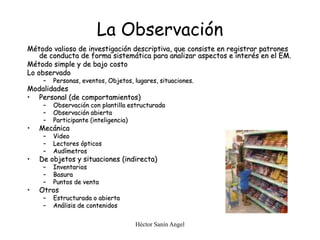 Héctor Sanín Angel
La Observación
Método valioso de investigación descriptiva, que consiste en registrar patrones
de conducta de forma sistemática para analizar aspectos e interés en el EM.
Método simple y de bajo costo
Lo observado
– Personas, eventos, Objetos, lugares, situaciones.
Modalidades
• Personal (de comportamientos)
– Observación con plantilla estructurada
– Observación abierta
– Participante (inteligencia)
• Mecánica
– Video
– Lectores ópticos
– Audímetros
• De objetos y situaciones (indirecta)
– Inventarios
– Basura
– Puntos de venta
• Otros
– Estructurada o abierta
– Análisis de contenidos
 
