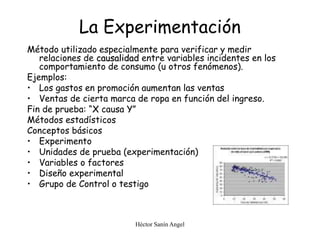 Héctor Sanín Angel
La Experimentación
Método utilizado especialmente para verificar y medir
relaciones de causalidad entre variables incidentes en los
comportamiento de consumo (u otros fenómenos).
Ejemplos:
• Los gastos en promoción aumentan las ventas
• Ventas de cierta marca de ropa en función del ingreso.
Fin de prueba: “X causa Y”
Métodos estadísticos
Conceptos básicos
• Experimento
• Unidades de prueba (experimentación)
• Variables o factores
• Diseño experimental
• Grupo de Control o testigo
 