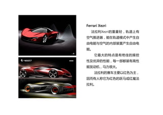 Ferrari Xezri
法拉利Xezri的重量轻，轨道上有
空气推进器，能在轨道模式中产生自
由电能与空气的内部装置产生自由电
能。
它最大的特点是有绝佳的操控
性及优异的性能，每一部都装有高性
能发动机，马力很大。
法拉利的赛车主要以红色...