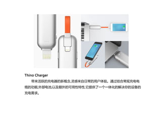 Thino Charger
带来活跃的充电器的新概念,灵感来自日常的用户体验。通过结合常规充电电
缆的功能,外部电池,以及额外的可用性特性,它提供了一个一体化的解决你的设备的
充电需求。
 