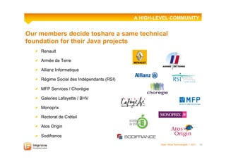 A HIGH-LEVEL COMMUNITY


Our members decide toshare a same technical
foundation for their Java projects
  !   Renault

  !   Armée de Terre

  !   Allianz Informatique

  !   Régime Social des Indépendants (RSI)

  !   MFP Services / Chorégie

  !   Galeries Lafayette / BHV

  !   Monoprix

  !   Rectorat de Créteil

  !   Atos Origin

  !   Sodifrance
                                                      Open Wide Technologies l 2011   10
 