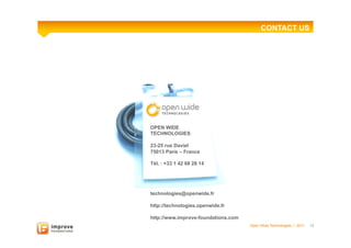CONTACT US


                                                Contacts




OPEN WIDE
TECHNOLOGIES

23-25 rue Daviel
75013 Paris – France

Tél. : +33 1 42 68 28 14




technologies@openwide.fr

http://technologies.openwide.fr

http://www.improve-foundations.com
                                     Open Wide Technologies l 2011   12
 