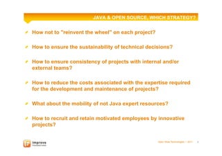 JAVA & OPEN SOURCE, WHICH STRATEGY?


!   How not to "reinvent the wheel" on each project?

!   How to ensure the sustainability of technical decisions?

!   How to ensure consistency of projects with internal and/or
    external teams?

!   How to reduce the costs associated with the expertise required
    for the development and maintenance of projects?

!   What about the mobility of not Java expert resources?

!   How to recruit and retain motivated employees by innovative
    projects?


                                                       Open Wide Technologies l 2011   2
 