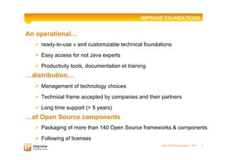 IMPROVE FOUNDATIONS


An operational…
  ! ready-to-use » and customizable technical foundations

  ! Easy access for not Java experts

  !   Productivity tools, documentation et training
…distribution…
  !   Management of technology choices

  !   Technical frame accepted by companies and their partners
  !   Long time support (> 5 years)
…of Open Source components
  !   Packaging of more than 140 Open Source frameworks & components
  !   Following of licenses
                                                      Open Wide Technologies l 2011   7
 