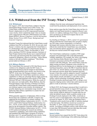 https://crsreports.congress.gov
Updated January 2, 2020
U.S. Withdrawal from the INF Treaty: What’s Next?
U.S. Withdrawal
On August 2, 2019, the United States withdrew from the
Intermediate-Range Nuclear Forces (INF) Treaty. The
United States withdrew from the treaty in response to
Russia’s deployment of an INF-range ground-launched
cruise missile, which violated the treaty’s ban on missiles
with a range between 500 and 5,500 kilometers (see CRS
Report R43832, Russian Compliance with the Intermediate
Range Nuclear Forces (INF) Treaty: Background and
Issues for Congress).
President Trump first indicated that the United States would
withdraw from INF on October 20, 2018. He not only cited
Russia’s violation, but also argued that the United States is
at a disadvantage with respect to China because the latter is
not bound by the treaty’s limits. On December 4, 2018,
after a meeting of NATO’s foreign ministers, Secretary of
State Pompeo declared that Russia was in material breach
of the treaty and announced that the United States would
suspend its obligations, effective in 60 days, “unless Russia
returns to full and verifiable compliance.” This 60-day
period ended on February 2, 2019.
U.S. Military Options
The United States first assessed in 2014 that Russia was in
violation of its obligations under the INF Treaty. It
determined that Russia had developed an intermediate-
range ground-launched cruise missile, now known as the
9M729. At the time, the Pentagon initiated a study to
evaluate whether the United States needed new military
capabilities to offset any advantage Russia might acquire by
deploying a ground-launched cruise missile of INF range
(between 500 and 5,500 kilometers). While the results of
the study were not made public, Brian McKeon, then the
Principal Deputy Under Secretary of Defense for Policy,
noted that the United States could respond by deploying
new defenses against cruise missiles, developing and
possibly deploying new intermediate-range missiles, and
deploying other military capabilities to counter the new
Russian capabilities.
While generally supportive of diplomatic efforts to bring
Russia back into compliance with INF, Congress also
supported the development of a military response. The
FY2015 National Defense Authorization Act (P.L. 113-291,
§1651) and FY2016 National Defense Authorization Act
(P.L. 114-92, §1243) called on the Pentagon to study and
plan for the development of possible military options. The
FY2018 National Defense Authorization Act (P.L. 115-91,
§1243) authorized funding for research into defenses,
counterforce capabilities, and countervailing capabilities
and mandated that DOD begin a program of record to
develop a new U.S. ground-launched cruise missile. Some
Members, have, however, criticized the decision to
withdraw from the treaty and proposed legislation that
would limit the production and deployment of new systems.
Some analysts argue that the United States does not have to
deploy new land-based missiles to respond to Russia’s new
missile or to address challenges from China; it could deploy
more sea-based or air-delivered weapons that are not
limited by the INF Treaty.
In a briefing on February 1, 2019, a senior U.S. government
official noted that the United States does not plan to deploy
any INF-range systems immediately, as it had not
developed such systems while the treaty was in force. The
official also noted that the United States was considering
only conventional options and did not, at this time, plan to
develop new nuclear-armed INF-range missiles.
The United States could pursue a number of INF-range
programs and technologies that could add potentially
valuable capabilities. For example, the Army is developing
a new Precision Strike Missile with a range of 499
kilometers (consistent with the INF Treaty), but could
extend it with little difficulty. The United States could also
adapt existing sea-based Tomahawk cruise missiles for
land-based delivery by developing new or adapting existing
land-based launchers, such as the MK-41 launchers that are
part of the U.S. missile defense system in Romania. (Russia
has expressed concerns about these launchers precisely
because it fears they could be adapted to launch Tomahawk
cruise missiles.) It could also acquire a new intermediate-
range ballistic missile and deploy it with either existing
reentry vehicle technology (essentially replacing the
Pershing II missiles destroyed under INF), or design a new
trajectory-shaping reentry vehicle that could maneuver and
glide to evade an adversary’s missile defenses.
In March 2019, the Pentagon announced that it would test a
ground-launched cruise missile in August 2019 and a new
intermediate-range ballistic missile in November 2019. The
cruise missile might be deployed 18 months after the test
while the ballistic missile, which would be similar to the
Pershing II missile deployed in the 1980s, would take at
least five years to reach deployment. The cruise missile test
occurred on August 18, 2019, when the Pentagon fired a
Tomahawk cruise missile from an MK-41 launcher attached
to flat-bed trailer. The ballistic missile test occurred on
December 12, 2019, using a prototype of new type of
missile. According to Pentagon sources, both missiles flew
to more than 500 kilometers and provided data that would
inform the development of future systems.
Issues in Asia
Several analysts have argued that the INF Treaty places the
United States at a disadvantage when addressing challenges
 