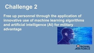 Challenge 2
Free up personnel through the application of
innovative use of machine learning algorithms
and artificial intelligence (AI) for military
advantage
 
