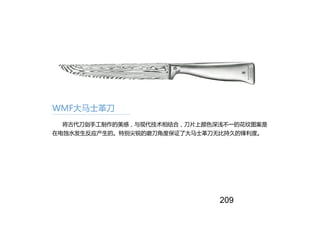 WMF大马士革刀
将古代刀剑手工制作的美感，与现代技术相结合，刀片上颜色深浅不一的花纹图案是
在电蚀水发生反应产生的。特别尖锐的磨刀角度保证了大马士革刀无比持久的锋利度。
209
 