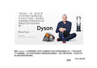 戴森（Dyson）公司是是英国一家专门从事家电产品生产和研发的国际公司，产品在全世界
37个国家销售。由1200名科学家和工程师组成的发明团队，致力于数字发动机、洗衣机乃至
吸尘器本身的发明和革新。
Dyson
Editor:欧志涛
256
 