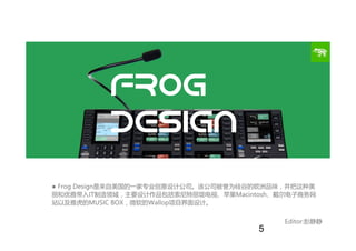 Frog
Design
● Frog Design是来自美国的一家专业创意设计公司。该公司被誉为硅谷的欧洲品味，并把这种美
丽和优雅带入IT制造领域，主要设计作品包括索尼特丽珑电视、苹果Macintosh、戴尔电子商务网
站以及雅虎的MUSIC...