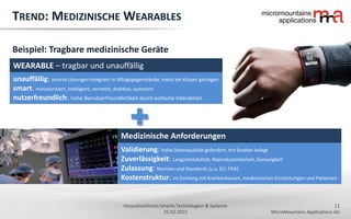 11
MicroMountains Applications AG
Innovationforum Smarte Technologien & Systeme
25.02.2015
Validierung: hohe Datenqualität gefordert, mit Studien belegt
Zuverlässigkeit: Langzeitstabilität, Reproduzierbarkeit, Genauigkeit
Zulassung: Normen und Standards (u.a. EU, FDA)
Kostenstruktur: im Einklang mit Krankenkassen, medizinischen Einrichtungen und Patienten
TREND: MEDIZINISCHE WEARABLES
Beispiel: Tragbare medizinische Geräte
WEARABLE – tragbar und unauffällig
unauffällig: smarte Lösungen integriert in Alltagsgegenstände, meist am Körper getragen
smart: miniaturisiert, intelligent, vernetzt, drahtlos, autonom
nutzerfreundlich: hohe Benutzerfreundlichkeit durch einfache Interaktion
Medizinische Anforderungen
 