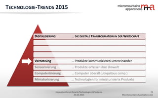 15
MicroMountains Applications AG
Innovationforum Smarte Technologien & Systeme
25.02.2015
DIGITALISIERUNG … DIE DIGITALE TRANSFORMATION IN DER WIRTSCHAFT
Vernetzung … Produkte kommunizieren untereinander
Sensorisierung … Produkte erfassen ihre Umwelt
Computerisierung … Computer überall (ubiquitous comp.)
Miniaturisierung … Technologien für miniaturisierte Produkte
TECHNOLOGIE-TRENDS 2015
 