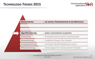19
MicroMountains Applications AG
Innovationforum Smarte Technologien & Systeme
25.02.2015
DIGITALISIERUNG … DIE DIGITALE TRANSFORMATION IN DER WIRTSCHAFT
Algorithmisierung … Daten automatisiert auswerten
Vernetzung … Produkte kommunizieren untereinander
Sensorisierung … Produkte erfassen ihre Umwelt
Computerisierung … Computer überall (ubiquitous comp.)
Miniaturisierung … Technologien für miniaturisierte Produkte
TECHNOLOGIE-TRENDS 2015
 