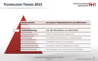 22
MicroMountains Applications AG
Innovationforum Smarte Technologien & Systeme
25.02.2015
DIGITALISIERUNG … DIE DIGITALE TRANSFORMATION IN DER WIRTSCHAFT
Automatisierung … von der Manufaktur zur Automation
Algorithmisierung … Daten automatisiert auswerten
Vernetzung … Produkte kommunizieren untereinander
Sensorisierung … Produkte erfassen ihre Umwelt
Computerisierung … Computer überall (ubiquitous comp.)
Miniaturisierung … Technologien für miniaturisierte Produkte
TECHNOLOGIE-TRENDS 2015
 
