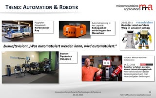 24
MicroMountains Applications AG
Innovationforum Smarte Technologien & Systeme
25.02.2015
Boston
Dynamics
(Google)
TREND: AUTOMATION & ROBOTIK
Im Fokus: Mensch-Maschine-
Kollaboration
14.02.2015
Roboter erleben gerade
einen Entwicklungsschub.
Mehrzweckroboter Baxter
beispielsweise kann man
neue Aufgaben beibringen
Automatisierung in
der Logistik:
Robopacker
verdrängen den
Menschen
Zukunftsvision: „Was automatisiert werden kann, wird automatisiert.“
20.02.2015
Roboter sind auf dem
Weg in unseren Alltag
Flughafen
Düsseldorf:
Parkroboter
Ray
 