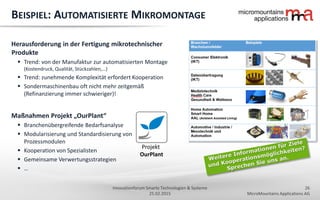 26
MicroMountains Applications AG
Innovationforum Smarte Technologien & Systeme
25.02.2015
BEISPIEL: AUTOMATISIERTE MIKROMONTAGE
Herausforderung in der Fertigung mikrotechnischer
Produkte
 Trend: von der Manufaktur zur automatisierten Montage
(Kostendruck, Qualität, Stückzahlen,…)
 Trend: zunehmende Komplexität erfordert Kooperation
 Sondermaschinenbau oft nicht mehr zeitgemäß
(Refinanzierung immer schwieriger)!
Maßnahmen Projekt „OurPlant“
 Branchenübergreifende Bedarfsanalyse
 Modularisierung und Standardisierung von
Prozessmodulen
 Kooperation von Spezialisten
 Gemeinsame Verwertungsstrategien
 …
Projekt
OurPlant
 