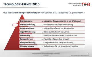 27
MicroMountains Applications AG
Innovationforum Smarte Technologien & Systeme
25.02.2015
DIGITALISIERUNG … DIE DIGITALE TRANSFORMATION IN DER WIRTSCHAFT
Individualisierung … von der Masse zur Personalisierung
Automatisierung … von der Manufaktur zur Automation
Algorithmisierung … Daten automatisiert auswerten
Vernetzung … Produkte kommunizieren untereinander
Sensorisierung … Produkte erfassen ihre Umwelt
Computerisierung … Computer überall (ubiquitous comp.)
Miniaturisierung … Technologien für miniaturisierte Produkte
TECHNOLOGIE-TRENDS 2015
Was haben Technologie-Trendanalysen von Gartner, IBM, Forbes und Co. gemeinsam ?
 