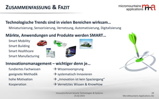 29
MicroMountains Applications AG
Innovationforum Smarte Technologien & Systeme
25.02.2015
ZUSAMMENFASSUNG & FAZIT
Technologische Trends sind in vielen Bereichen wirksam…
Miniaturisierung, Sensorisierung, Vernetzung, Automatisierung, Digitalisierung
Märkte, Anwendungen und Produkte werden SMART…
Smart Mobility
Smart Building
Smart Healthcare
Smart Manufacturing
Innovationsmanagement – wichtiger denn je…
fundiertes Fachwissen  Wissensvorsprung
geeignete Methodik  systematisch Innovieren
hohe Motivation  „Innovation ist kein Spaziergang“
Kooperation  Vernetztes Wissen & KnowHow
 