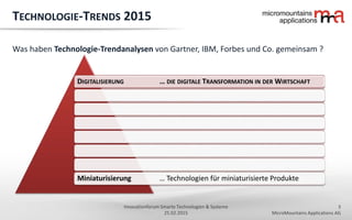 3
MicroMountains Applications AG
Innovationforum Smarte Technologien & Systeme
25.02.2015
DIGITALISIERUNG … DIE DIGITALE TRANSFORMATION IN DER WIRTSCHAFT
Miniaturisierung … Technologien für miniaturisierte Produkte
TECHNOLOGIE-TRENDS 2015
Was haben Technologie-Trendanalysen von Gartner, IBM, Forbes und Co. gemeinsam ?
 