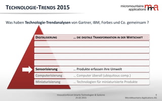 9
MicroMountains Applications AG
Innovationforum Smarte Technologien & Systeme
25.02.2015
DIGITALISIERUNG … DIE DIGITALE TRANSFORMATION IN DER WIRTSCHAFT
Sensorisierung … Produkte erfassen ihre Umwelt
Computerisierung … Computer überall (ubiquitous comp.)
Miniaturisierung … Technologien für miniaturisierte Produkte
TECHNOLOGIE-TRENDS 2015
Was haben Technologie-Trendanalysen von Gartner, IBM, Forbes und Co. gemeinsam ?
 