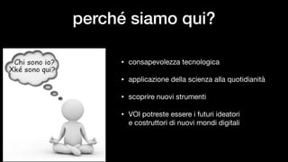 perché siamo qui?
• consapevolezza tecnologica

• applicazione della scienza alla quotidianità

• scoprire nuovi strumenti

• VOI potreste essere i futuri ideatori 
e costruttori di nuovi mondi digitali
 