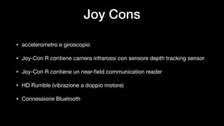 Joy Cons
• accelerometro e giroscopio

• Joy-Con R contiene camera infrarossi con sensore depth tracking sensor

• Joy-Con R contiene un near-field communication reader

• HD Rumble (vibrazione a doppio motore)

• Connessione Bluetooth
 
