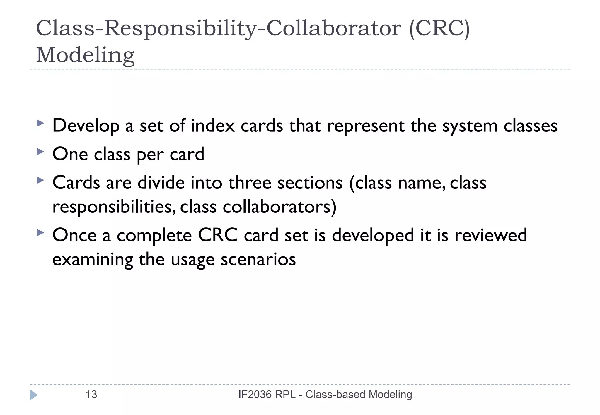 Class-Responsibility-Collaborator (CRC)
Modeling

   Develop a set of index cards that represent the system classes
   One class per card
   Cards are divide into three sections (class name, class
    responsibilities, class collaborators)
   Once a complete CRC card set is developed it is reviewed
    examining the usage scenarios




        13                IF2036 RPL - Class-based Modeling
 