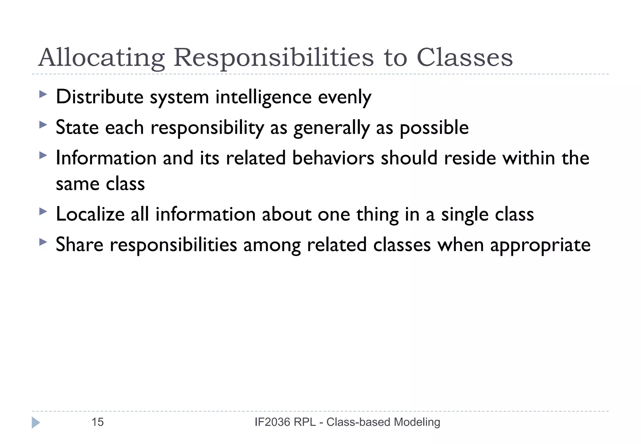 Allocating Responsibilities to Classes
   Distribute system intelligence evenly
   State each responsibility as generally as possible
   Information and its related behaviors should reside within the
    same class
   Localize all information about one thing in a single class
   Share responsibilities among related classes when appropriate




        15                 IF2036 RPL - Class-based Modeling
 