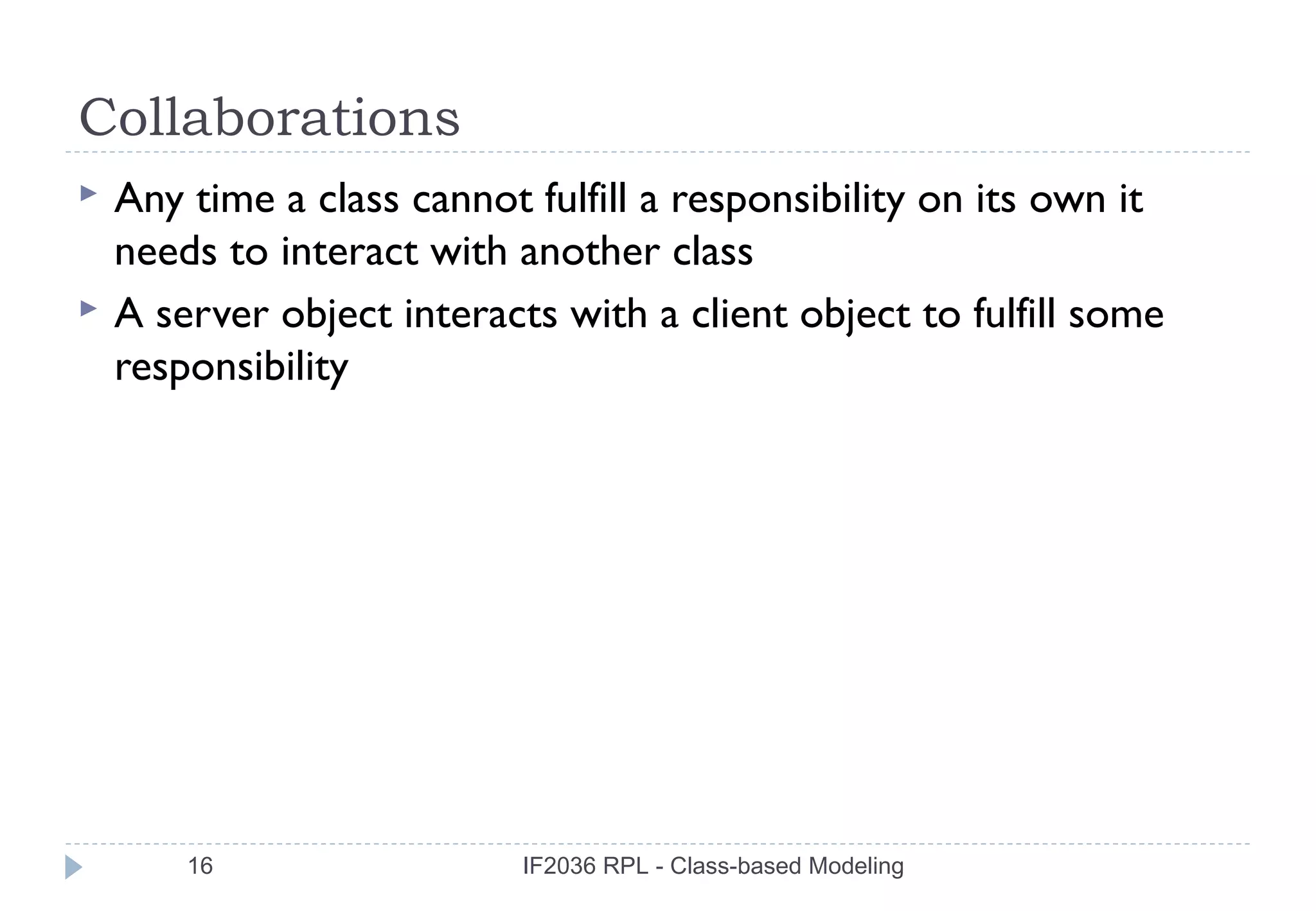 Collaborations
   Any time a class cannot fulfill a responsibility on its own it
    needs to interact with another class
   A server object interacts with a client object to fulfill some
    responsibility




        16                  IF2036 RPL - Class-based Modeling
 