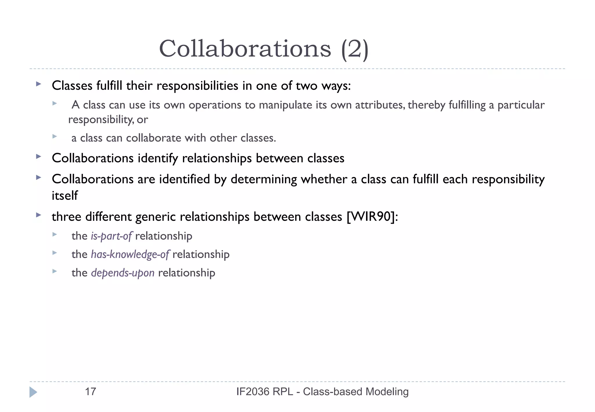 Collaborations (2)
   Classes fulfill their responsibilities in one of two ways:
        A class can use its own operations to manipulate its own attributes, thereby fulfilling a particular
        responsibility, or
       a class can collaborate with other classes.
   Collaborations identify relationships between classes
   Collaborations are identified by determining whether a class can fulfill each responsibility
    itself
   three different generic relationships between classes [WIR90]:
       the is-part-of relationship
       the has-knowledge-of relationship
       the depends-upon relationship




           17                               IF2036 RPL - Class-based Modeling
 