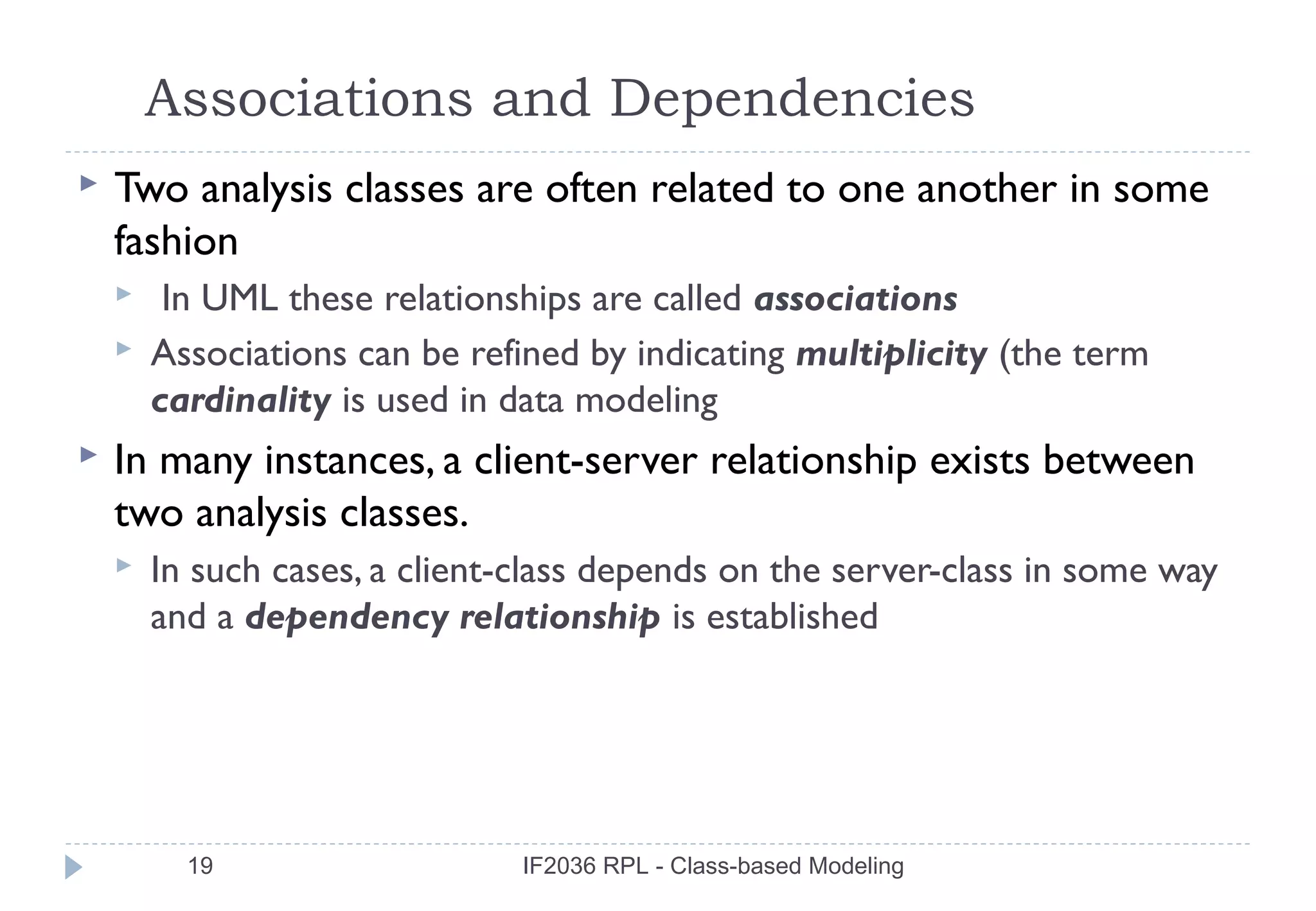 Associations and Dependencies
   Two analysis classes are often related to one another in some
    fashion
        In UML these relationships are called associations
       Associations can be refined by indicating multiplicity (the term
        cardinality is used in data modeling
   In many instances, a client-server relationship exists between
    two analysis classes.
       In such cases, a client-class depends on the server-class in some way
        and a dependency relationship is established




          19                    IF2036 RPL - Class-based Modeling
 