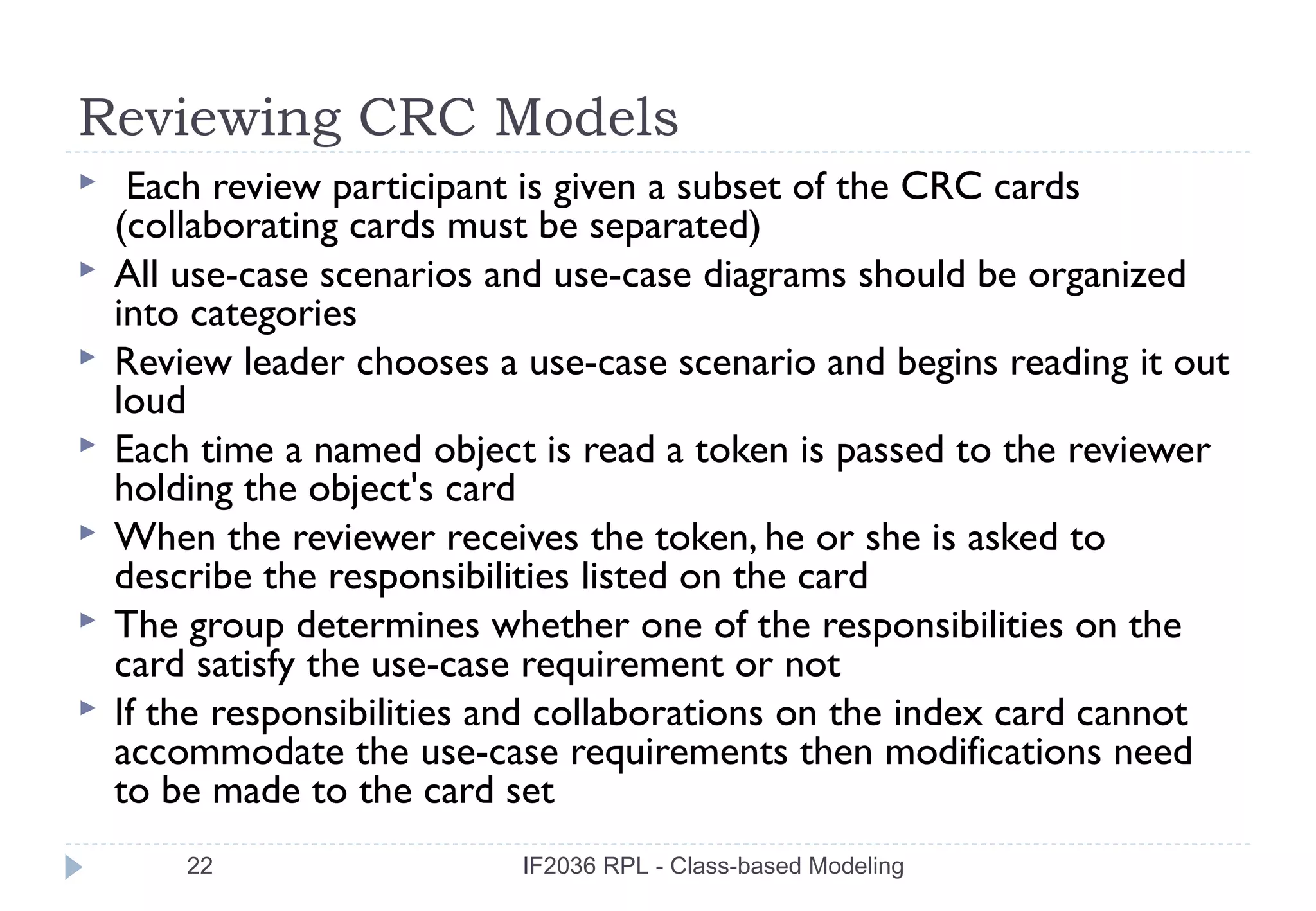 Reviewing CRC Models
    Each review participant is given a subset of the CRC cards
    (collaborating cards must be separated)
   All use-case scenarios and use-case diagrams should be organized
    into categories
   Review leader chooses a use-case scenario and begins reading it out
    loud
   Each time a named object is read a token is passed to the reviewer
    holding the object's card
   When the reviewer receives the token, he or she is asked to
    describe the responsibilities listed on the card
   The group determines whether one of the responsibilities on the
    card satisfy the use-case requirement or not
   If the responsibilities and collaborations on the index card cannot
    accommodate the use-case requirements then modifications need
    to be made to the card set
        22                  IF2036 RPL - Class-based Modeling
 