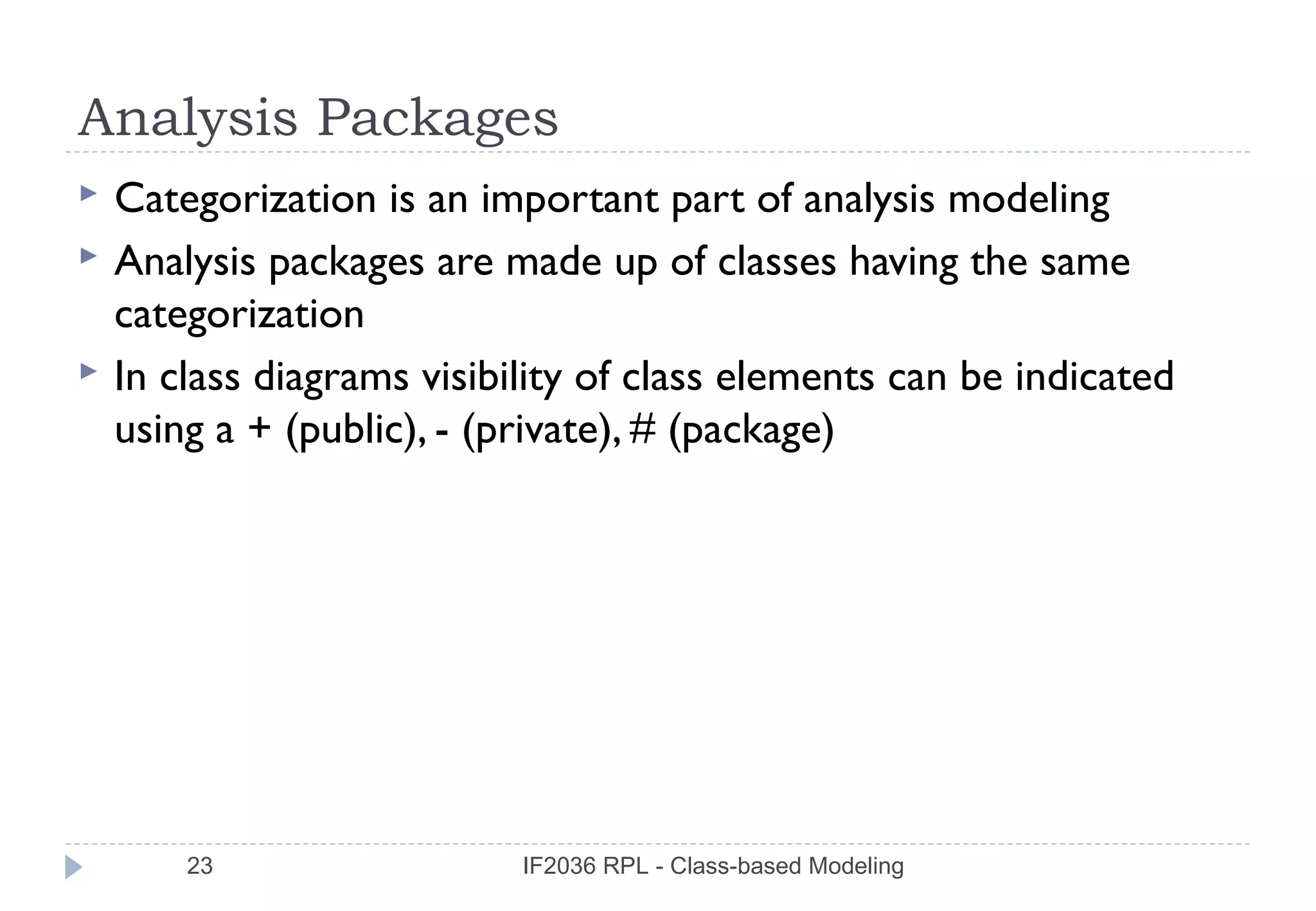 Analysis Packages
   Categorization is an important part of analysis modeling
   Analysis packages are made up of classes having the same
    categorization
   In class diagrams visibility of class elements can be indicated
    using a + (public), - (private), # (package)




        23                  IF2036 RPL - Class-based Modeling
 