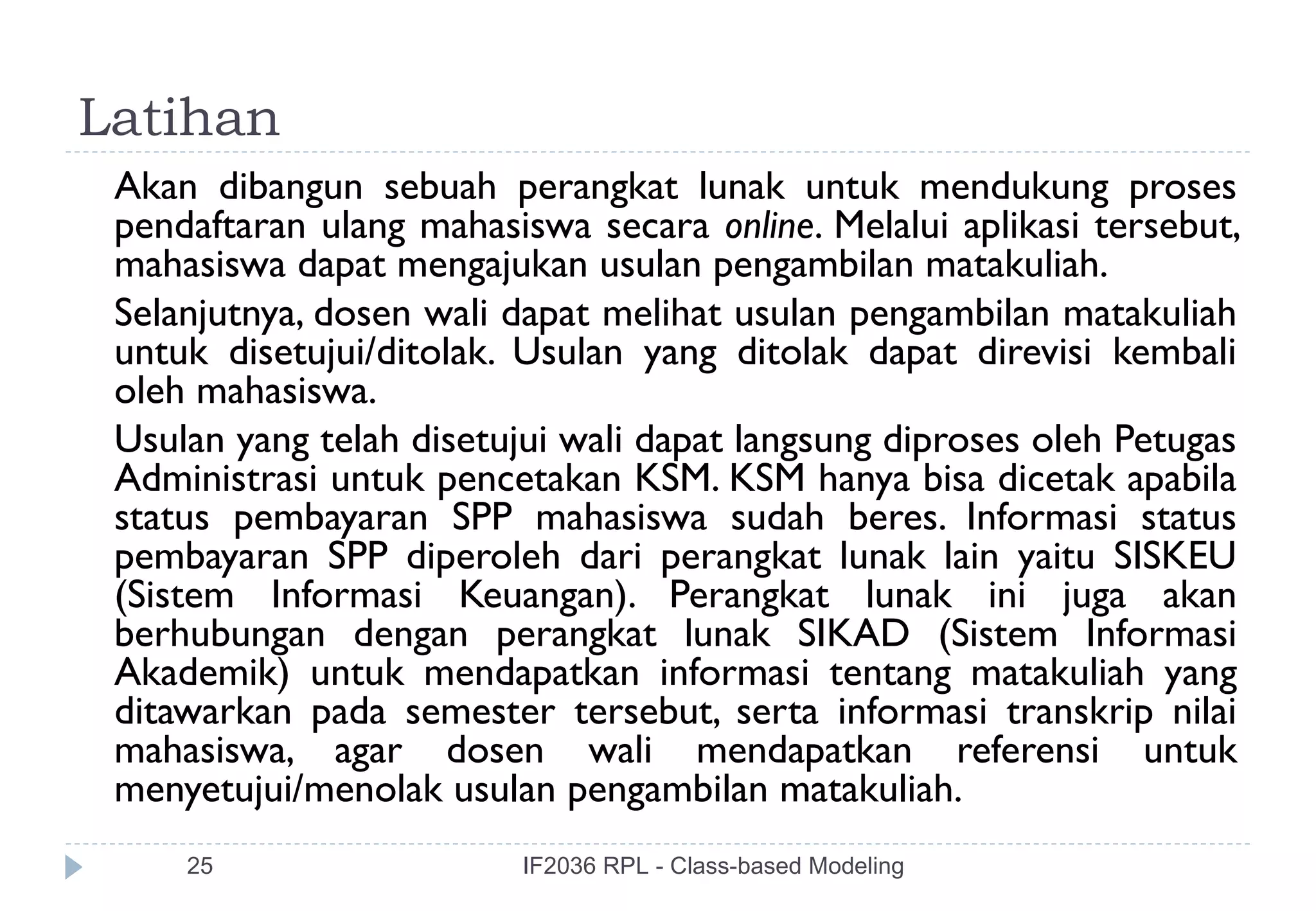 Latihan
 Akan dibangun sebuah perangkat lunak untuk mendukung proses
 pendaftaran ulang mahasiswa secara online. Melalui aplikasi tersebut,
 mahasiswa dapat mengajukan usulan pengambilan matakuliah.
 Selanjutnya, dosen wali dapat melihat usulan pengambilan matakuliah
 untuk disetujui/ditolak. Usulan yang ditolak dapat direvisi kembali
 oleh mahasiswa.
 Usulan yang telah disetujui wali dapat langsung diproses oleh Petugas
 Administrasi untuk pencetakan KSM. KSM hanya bisa dicetak apabila
 status pembayaran SPP mahasiswa sudah beres. Informasi status
 pembayaran SPP diperoleh dari perangkat lunak lain yaitu SISKEU
 (Sistem Informasi Keuangan). Perangkat lunak ini juga akan
 berhubungan dengan perangkat lunak SIKAD (Sistem Informasi
 Akademik) untuk mendapatkan informasi tentang matakuliah yang
 ditawarkan pada semester tersebut, serta informasi transkrip nilai
 mahasiswa, agar dosen wali mendapatkan referensi untuk
 menyetujui/menolak usulan pengambilan matakuliah.
     25                  IF2036 RPL - Class-based Modeling
 