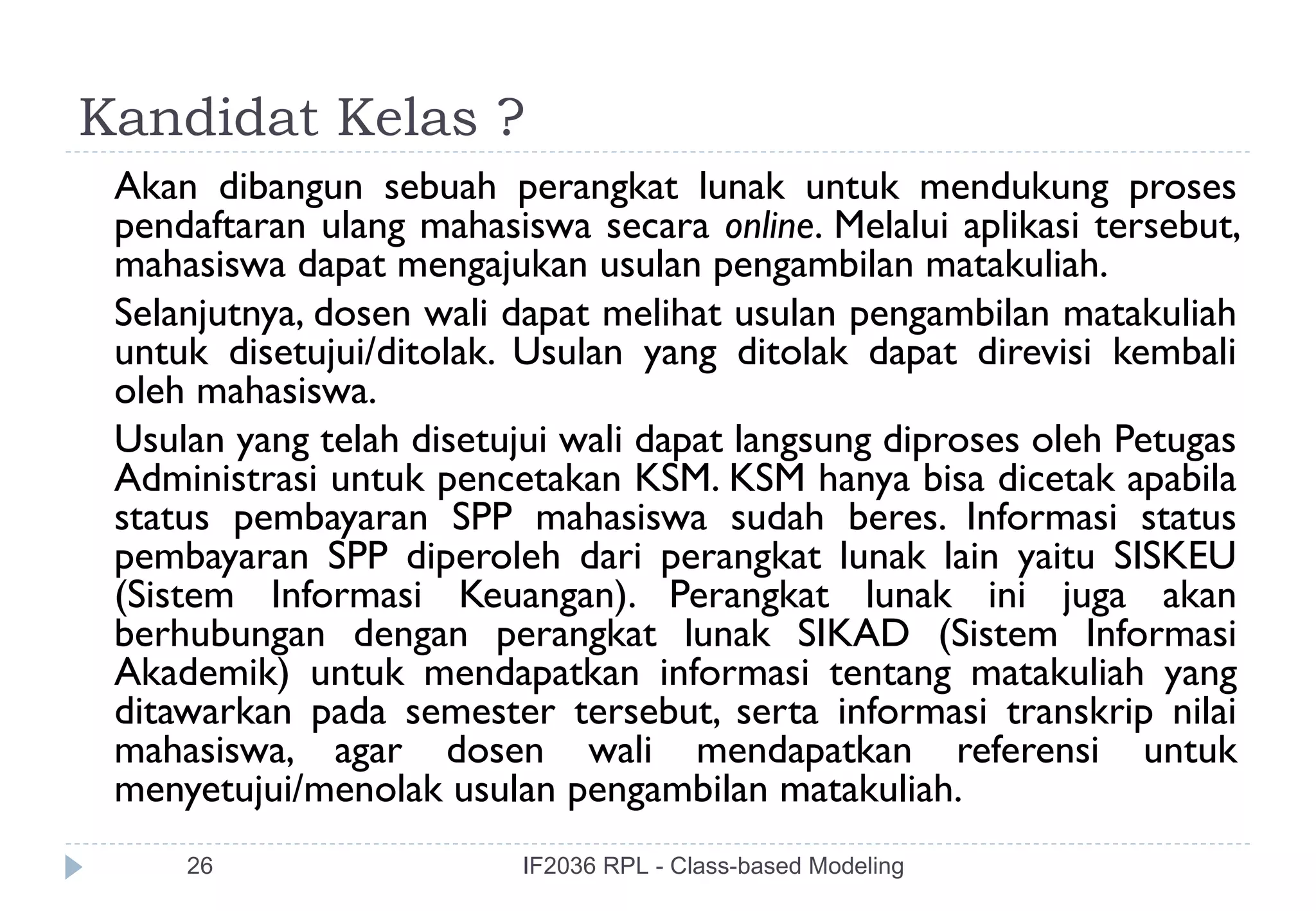Kandidat Kelas ?
 Akan dibangun sebuah perangkat lunak untuk mendukung proses
 pendaftaran ulang mahasiswa secara online. Melalui aplikasi tersebut,
 mahasiswa dapat mengajukan usulan pengambilan matakuliah.
 Selanjutnya, dosen wali dapat melihat usulan pengambilan matakuliah
 untuk disetujui/ditolak. Usulan yang ditolak dapat direvisi kembali
 oleh mahasiswa.
 Usulan yang telah disetujui wali dapat langsung diproses oleh Petugas
 Administrasi untuk pencetakan KSM. KSM hanya bisa dicetak apabila
 status pembayaran SPP mahasiswa sudah beres. Informasi status
 pembayaran SPP diperoleh dari perangkat lunak lain yaitu SISKEU
 (Sistem Informasi Keuangan). Perangkat lunak ini juga akan
 berhubungan dengan perangkat lunak SIKAD (Sistem Informasi
 Akademik) untuk mendapatkan informasi tentang matakuliah yang
 ditawarkan pada semester tersebut, serta informasi transkrip nilai
 mahasiswa, agar dosen wali mendapatkan referensi untuk
 menyetujui/menolak usulan pengambilan matakuliah.
     26                  IF2036 RPL - Class-based Modeling
 